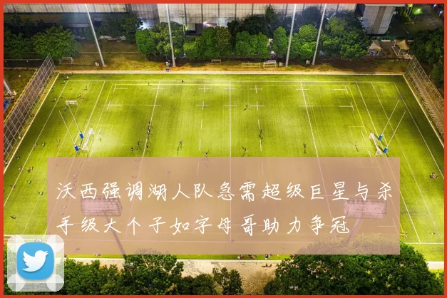 沃西强调湖人队急需超级巨星与杀手级大个子如字母哥助力争冠