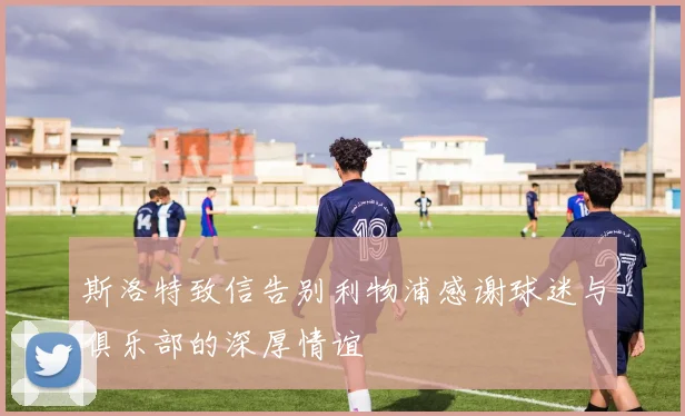 斯洛特致信告别利物浦感谢球迷与俱乐部的深厚情谊