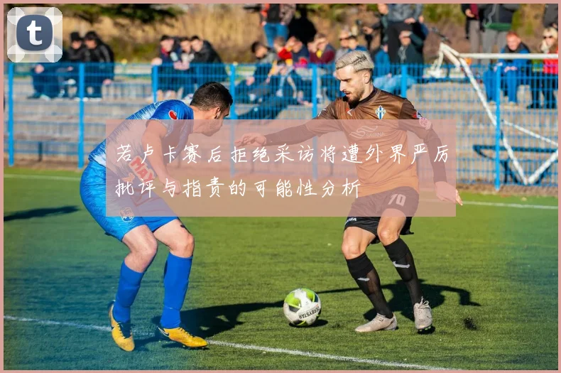 若卢卡赛后拒绝采访将遭外界严厉批评与指责的可能性分析