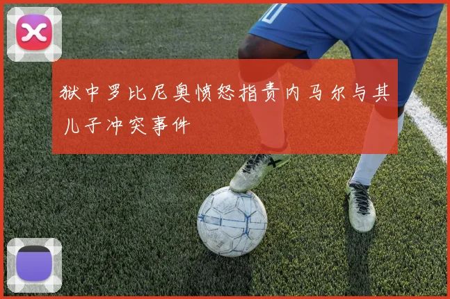 狱中罗比尼奥愤怒指责内马尔与其儿子冲突事件