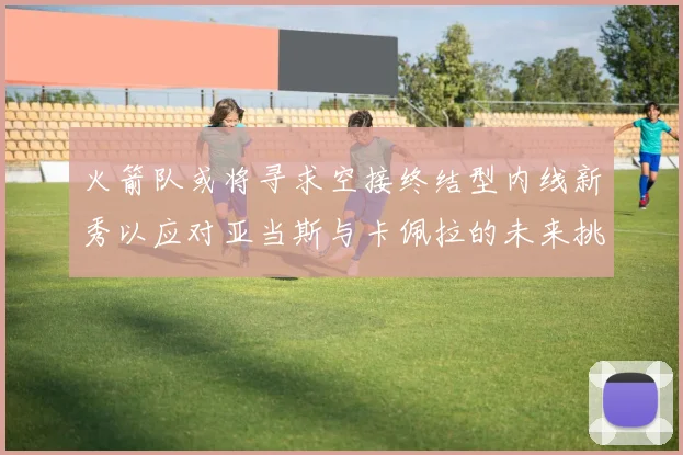 火箭队或将寻求空接终结型内线新秀以应对亚当斯与卡佩拉的未来挑战