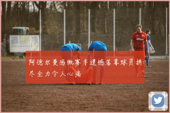 阿德尔曼感慨赛季遗憾落幕球员拼尽全力令人心痛