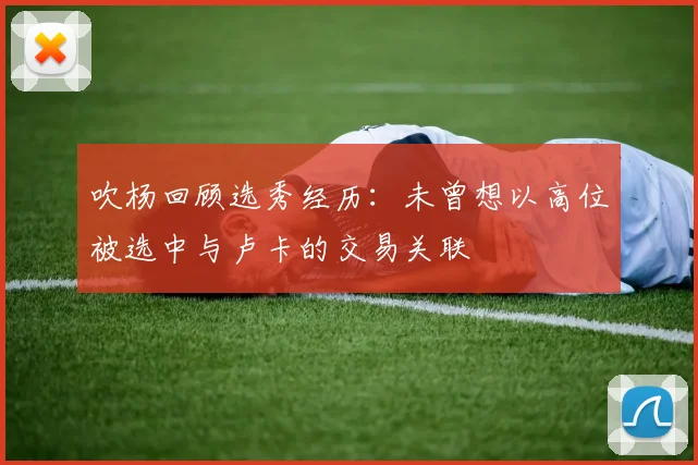 吹杨回顾选秀经历：未曾想以高位被选中与卢卡的交易关联