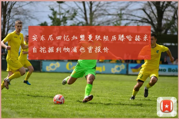 安东尼回忆加盟曼联经历滕哈赫亲自挖掘利物浦也曾报价