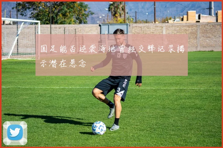 国足能否逆袭海地曾经交锋记录揭示潜在悬念