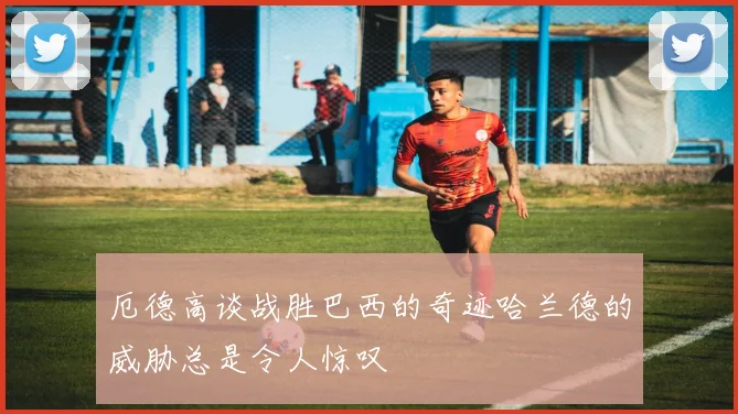 厄德高谈战胜巴西的奇迹哈兰德的威胁总是令人惊叹