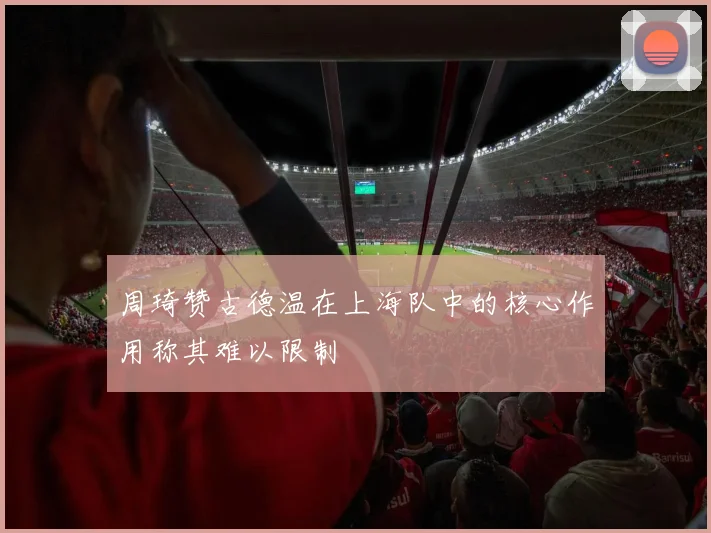 周琦赞古德温在上海队中的核心作用称其难以限制
