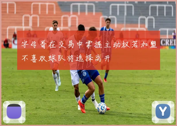 字母哥在交易中掌握主动权若加盟不喜欢球队将选择离开