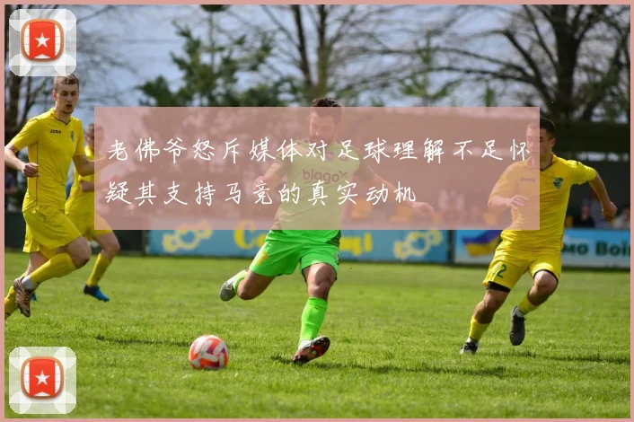 老佛爷怒斥媒体对足球理解不足怀疑其支持马竞的真实动机