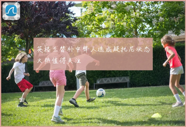 英格兰替补中锋人选成疑托尼状态火热值得关注