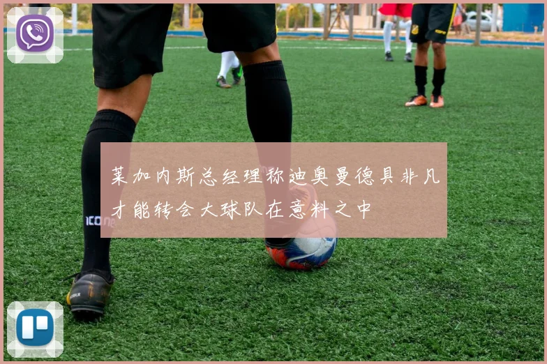 莱加内斯总经理称迪奥曼德具非凡才能转会大球队在意料之中
