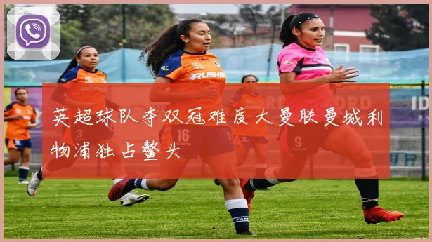 英超球队夺双冠难度大曼联曼城利物浦独占鳌头