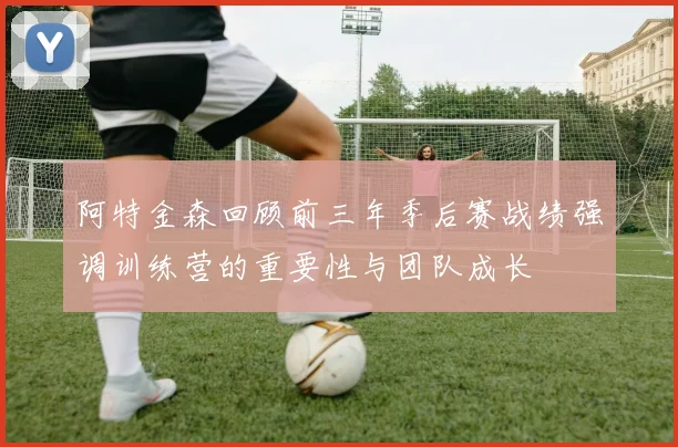 阿特金森回顾前三年季后赛战绩强调训练营的重要性与团队成长
